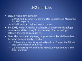 LNG markets
• LNG is not a new concept
– In 1964, U.K. became world’s first LNG importer and Algeria the
first LNG exporter
– In 1969, Alaskan LNG was sent to Japan
• By 2008, North America’s substantial unconventional gas
reserves and the rising Asian demand for natural gas
altered the economics of LNG
• Over the last several years, large scale tanker delivery has
become economically feasible
– U.S. is currently importing natural gas from Europe, the Middle
East, Latin America, and Africa
– U.S. is exporting to Canada and Mexico, Europe and Asia, and
Brazil and India
 