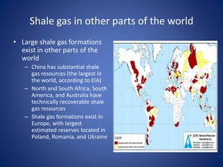 Shale gas in other parts of the world
• Large shale gas formations
exist in other parts of the
world
– China has substantial shale
gas resources (the largest in
the world, according to EIA)
– North and South Africa, South
America, and Australia have
technically recoverable shale
gas resources
– Shale gas formations exist in
Europe, with largest
estimated reserves located in
Poland, Romania, and Ukraine
 