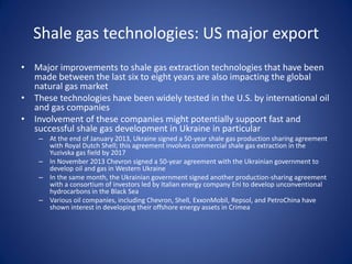 Shale gas technologies: US major export
• Major improvements to shale gas extraction technologies that have been
made between the last six to eight years are also impacting the global
natural gas market
• These technologies have been widely tested in the U.S. by international oil
and gas companies
• Involvement of these companies might potentially support fast and
successful shale gas development in Ukraine in particular
– At the end of January 2013, Ukraine signed a 50-year shale gas production sharing agreement
with Royal Dutch Shell; this agreement involves commercial shale gas extraction in the
Yuzivska gas field by 2017
– In November 2013 Chevron signed a 50-year agreement with the Ukrainian government to
develop oil and gas in Western Ukraine
– In the same month, the Ukrainian government signed another production-sharing agreement
with a consortium of investors led by Italian energy company Eni to develop unconventional
hydrocarbons in the Black Sea
– Various oil companies, including Chevron, Shell, ExxonMobil, Repsol, and PetroChina have
shown interest in developing their offshore energy assets in Crimea
 