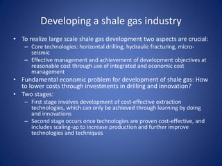 Developing a shale gas industry
• To realize large scale shale gas development two aspects are crucial:
– Core technologies: horizontal drilling, hydraulic fracturing, micro-
seismic
– Effective management and achievement of development objectives at
reasonable cost through use of integrated and economic cost
management
• Fundamental economic problem for development of shale gas: How
to lower costs through investments in drilling and innovation?
• Two stages:
– First stage involves development of cost-effective extraction
technologies, which can only be achieved through learning by doing
and innovations
– Second stage occurs once technologies are proven cost-effective, and
includes scaling-up to increase production and further improve
technologies and techniques
 