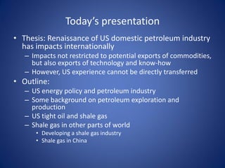 Today’s presentation
• Thesis: Renaissance of US domestic petroleum industry
has impacts internationally
– Impacts not restricted to potential exports of commodities,
but also exports of technology and know-how
– However, US experience cannot be directly transferred
• Outline:
– US energy policy and petroleum industry
– Some background on petroleum exploration and
production
– US tight oil and shale gas
– Shale gas in other parts of world
• Developing a shale gas industry
• Shale gas in China
 