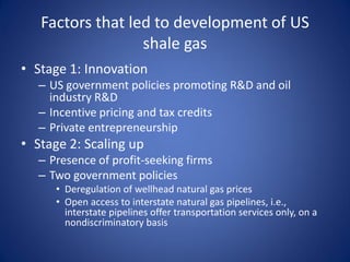 Factors that led to development of US
shale gas
• Stage 1: Innovation
– US government policies promoting R&D and oil
industry R&D
– Incentive pricing and tax credits
– Private entrepreneurship
• Stage 2: Scaling up
– Presence of profit-seeking firms
– Two government policies
• Deregulation of wellhead natural gas prices
• Open access to interstate natural gas pipelines, i.e.,
interstate pipelines offer transportation services only, on a
nondiscriminatory basis
 