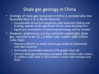 Shale gas geology in China
• Geology of shale gas resources in China is considerably less
favorable than it is in North America
– Considerable structural complexity, with extensive folding and
faulting, appears to be significant risk for shale development
– Significant innovations in fracturing technology will be needed
• However, preliminary surveys estimate exploitable shale
gas reserves to be 25.1 trillion cubic meters (886 trillion
cubic feet)
– Volume sufficient to satisfy China’s gas needs for potentially
next two centuries
– Technically recoverable reserves 67% greater than US
– Chinese shale gas production exceeded 200 million cubic meters
(7.1 billion cubic feet) in 2013 which is seven-fold increase over
2012
 