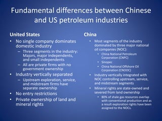 Fundamental differences between Chinese
and US petroleum industries
United States
• No single company dominates
domestic industry
– Three segments in the industry:
Majors, major independents,
and small independents
– All are private firms with no
government ownership
• Industry vertically separated
– Upstream exploration, service,
and midstream firms have
separate ownership
• No entry restrictions
• Private ownership of land and
mineral rights
China
• Most segments of the industry
dominated by three major national
oil companies (NOC):
• China National Petroleum
Corporation (CNPC)
• Sinopec
• China National Offshore Oil
Corporation (CNOOC)
• Industry vertically integrated with
NOC controlling upstream, service,
and midstream segments
• Mineral rights are state-owned and
severed from land ownership
• 80% of shale gas resources overlap
with conventional production and as
a result exploration rights have been
assigned to the NOCs.
 