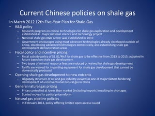 Current Chinese policies on shale gas
In March 2012 12th Five-Year Plan for Shale Gas
• R&D policy
– Research program on critical technologies for shale gas exploration and development
established as major national science and technology project
– National shale gas R&D center was established in 2010
– Government encourages using most advanced technologies already developed outside of
China, developing advanced technologies domestically, and establishing shale gas
development demonstration areas
• Fiscal policy and incentive pricing
– Fiscal subsidy policy of $1.81/Mcf for shale gas to be effective from 2013 to 2015; adjusted in
future based on shale gas development
– Two types of mineral resource fees are reduced or waived for shale gas development
– Tariffs are waived for importing equipment for shale gas development that cannot be
domestically produced
• Opening shale gas development to new entrants
– Oligopoly structure of oil and gas industry viewed as one of major factors hindering
development of unconventional natural gas in China
• General natural gas pricing
– Prices controlled at lower than market (including imports) resulting in shortages
– Started moves for partial price reform
• Natural gas pipeline policies
– In February 2014, policy offering limited open access issued
 