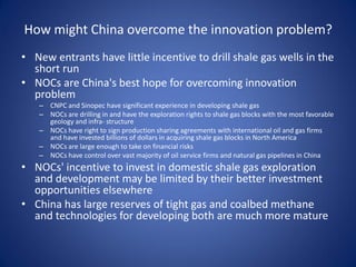 How might China overcome the innovation problem?
• New entrants have little incentive to drill shale gas wells in the
short run
• NOCs are China's best hope for overcoming innovation
problem
– CNPC and Sinopec have significant experience in developing shale gas
– NOCs are drilling in and have the exploration rights to shale gas blocks with the most favorable
geology and infra- structure
– NOCs have right to sign production sharing agreements with international oil and gas firms
and have invested billions of dollars in acquiring shale gas blocks in North America
– NOCs are large enough to take on financial risks
– NOCs have control over vast majority of oil service firms and natural gas pipelines in China
• NOCs' incentive to invest in domestic shale gas exploration
and development may be limited by their better investment
opportunities elsewhere
• China has large reserves of tight gas and coalbed methane
and technologies for developing both are much more mature
 