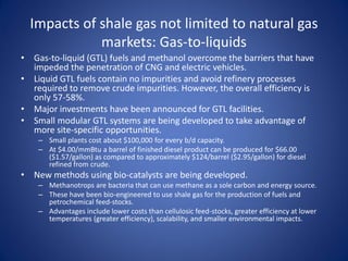 Impacts of shale gas not limited to natural gas
markets: Gas-to-liquids
• Gas-to-liquid (GTL) fuels and methanol overcome the barriers that have
impeded the penetration of CNG and electric vehicles.
• Liquid GTL fuels contain no impurities and avoid refinery processes
required to remove crude impurities. However, the overall efficiency is
only 57-58%.
• Major investments have been announced for GTL facilities.
• Small modular GTL systems are being developed to take advantage of
more site-specific opportunities.
– Small plants cost about $100,000 for every b/d capacity.
– At $4.00/mmBtu a barrel of finished diesel product can be produced for $66.00
($1.57/gallon) as compared to approximately $124/barrel ($2.95/gallon) for diesel
refined from crude.
• New methods using bio-catalysts are being developed.
– Methanotrops are bacteria that can use methane as a sole carbon and energy source.
– These have been bio-engineered to use shale gas for the production of fuels and
petrochemical feed-stocks.
– Advantages include lower costs than cellulosic feed-stocks, greater efficiency at lower
temperatures (greater efficiency), scalability, and smaller environmental impacts.
 