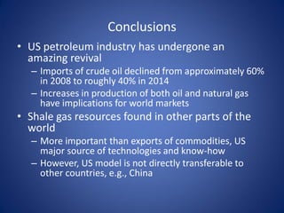 Conclusions
• US petroleum industry has undergone an
amazing revival
– Imports of crude oil declined from approximately 60%
in 2008 to roughly 40% in 2014
– Increases in production of both oil and natural gas
have implications for world markets
• Shale gas resources found in other parts of the
world
– More important than exports of commodities, US
major source of technologies and know-how
– However, US model is not directly transferable to
other countries, e.g., China
 