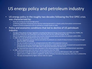 US energy policy and petroleum industry
• US energy policy in the roughly two decades following the first OPEC crisis
was characterized by:
– Fears of running out of oil and high prices
– Conflicting objectives of keeping prices low but reducing demand in a chaotic policy formulation environment
– Projects of heroic proportions such as synfuels or nuclear fusion or solar
• Policy and economic conditions that led to decline of US petroleum
industry
– Passage of five pieces of major legislation including the National Energy Conservation and Policy Act, PURPA, the
Natural Gas Policy Act, the Powerplant and Industrial Fuel Use Act, and the Energy Tax Act
– Glut of oil appeared on world markets due to price-induced conservation and failure of cohesion within OPEC
– In 1980, the Crude Oil Windfall Profit Tax Act was enacted
• Act was intended to recoup revenue earned by oil producers as a result of sharp increase in oil prices brought
about by OPEC oil embargo
• Tax was actually an excise tax, and generated only 20% of the projected revenues
• Since the tax was only imposed on domestic production, crude imports actually increased and caused domestic
oil production to decline until 1986 when crude prices fell below the base price
• Tax distorted how resources were allocated in the industry between upstream and downstream operations
– In 1981, world economy went into one of worst recession since the 1930s
• Demand for crude fell sharply with corresponding decline in prices by 35% between 1981 and 1984
• Higher prices in 1980 resulted in stagflation, decline of heavy manufacturing capacity, and a loss in productivity
• This was accompanied by higher interest rates for capital
 