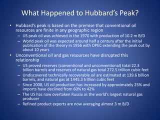 What Happened to Hubbard’s Peak?
• Hubbard’s peak is based on the premise that conventional oil
resources are finite in any geographic region
– US peak oil was achieved in the 1970 with production of 10.2 m B/D
– World peak oil was expected around half a century after the initial
publication of the theory in 1956 with OPEC extending the peak out by
about 10 years
• Unconventional oil and gas resources have disrupted this
relationship
– US proved reserves (conventional and unconventional) total 22.3
billion barrels and reserves of natural gas total 272.5 trillion cubic feet
– Undiscovered technically recoverable oil are estimated at 139.6 billion
barrels, and natural gas at 1445.3 trillion cubic feet
– Since 2008, US oil production has increased by approximately 25% and
imports have declined from 60% to 42%
– The US has now overtaken Russia as the world’s largest natural gas
producer
– Refined product exports are now averaging almost 3 m B/D
 