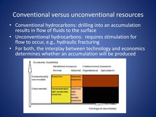Conventional versus unconventional resources
• Conventional hydrocarbons: drilling into an accumulation
results in flow of fluids to the surface
• Unconventional hydrocarbons: requires stimulation for
flow to occur, e.g., hydraulic fracturing
• For both, the interplay between technology and economics
determines whether an accumulation will be produced
 