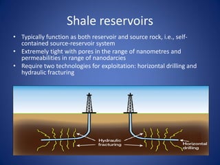 Shale reservoirs
• Typically function as both reservoir and source rock, i.e., self-
contained source-reservoir system
• Extremely tight with pores in the range of nanometres and
permeabilities in range of nanodarcies
• Require two technologies for exploitation: horizontal drilling and
hydraulic fracturing
 
