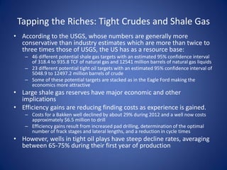 Tapping the Riches: Tight Crudes and Shale Gas
• According to the USGS, whose numbers are generally more
conservative than industry estimates which are more than twice to
three times those of USGS, the US has as a resource base:
– 46 different potential shale gas targets with an estimated 95% confidence interval
of 318.4 to 935.8 TCF of natural gas and 12541 million barrels of natural gas liquids
– 23 different potential tight oil targets with an estimated 95% confidence interval of
5048.9 to 12497.2 million barrels of crude
– Some of these potential targets are stacked as in the Eagle Ford making the
economics more attractive
• Large shale gas reserves have major economic and other
implications
• Efficiency gains are reducing finding costs as experience is gained.
– Costs for a Bakken well declined by about 29% during 2012 and a well now costs
approximately $6.5 million to drill
– Efficiency gains result from increased pad drilling, determination of the optimal
number of frack stages and lateral lengths, and a reduction in cycle times
• However, wells in tight oil plays have steep decline rates, averaging
between 65-75% during their first year of production
 