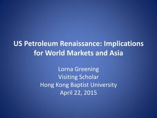 US Petroleum Renaissance: Implications
for World Markets and Asia
Lorna Greening
Visiting Scholar
Hong Kong Baptist University
April 22, 2015
 