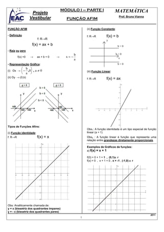 MÓDULO I – PARTE I                       MATEMÁTICA
                    Projeto
                                                                                       Prof. Bruno Vianna
                   Vestibular               FUNÇÃO AFIM

FUNÇÃO AFIM                                               (ii) Função Constante:

- Definição                                               f: R→R           f(x) = b
                         f: R→R                                            y
                    f(x) = ax + b                                                    b>0
- Raíz ou zero
                                                  b                                 b=0
         f(x) =0   →     ax + b = 0   →     x=−                                      x
                                                  a
- Representação Gráfica:                                                             b<0
             b 
(i) Ox →     − ,0 , a ≠ 0                               (iii) Função Linear:
             a 
(ii) Oy → (0,b)
                                                          f: R→R           f(x) = ax




Tipos de Funções Afins:
                                                          Obs1: A função identidade é um tipo especial de função
(i) Função identidade:                                    linear (a = 1)
f: R→R                   f(x) = x                         Obs2 : A função linear é função que representa uma
                                                          relação entre grandezas diretamente proporcionais.

                                                          Exemplos de Gráficos de funções:
                                                          a) f(x) = x + 1

                                                                                   ∈
                                                          f(0) = 0 + 1 = 1 , (0,1)∈ r
                                                          f(x) = 0 , x + 1 = 0 , x = -1 , (-1,0) ∈ r




Obs: Analiticamente chamada de:
y = x (bissetriz dos quadrantes ímpares)
y = - x (bissetriz dos quadrantes pares)
                                                                                                            2011
                                                      1
 