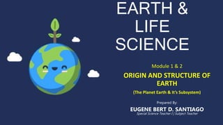 EARTH &
LIFE
SCIENCE
Module 1 & 2
ORIGIN AND STRUCTURE OF
EARTH
(The Planet Earth & It’s Subsystem)
Prepared By:
EUGENE BERT D. SANTIAGO
Special Science Teacher I | Subject Teacher
 