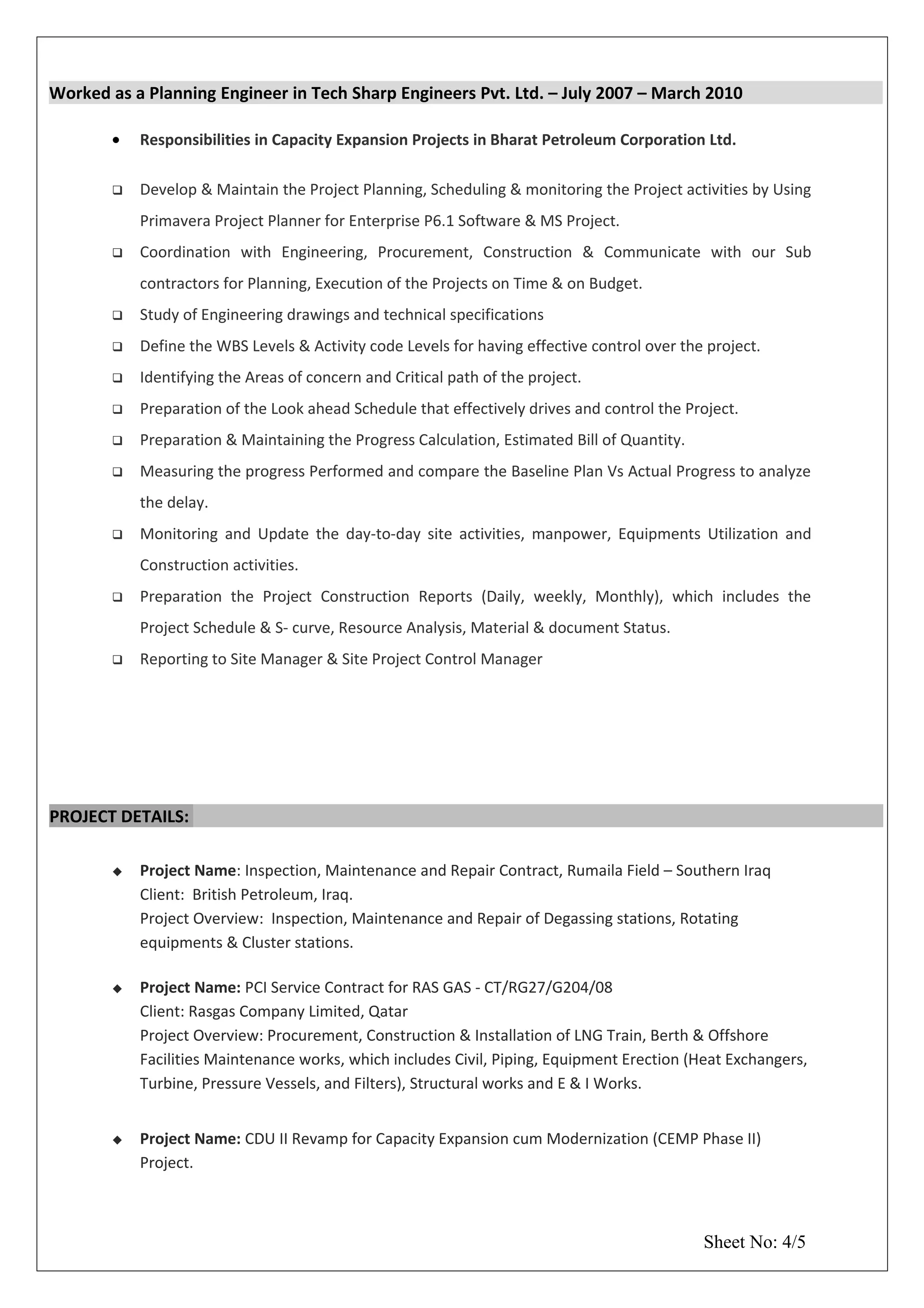 Worked as a Planning Engineer in Tech Sharp Engineers Pvt. Ltd. – July 2007 – March 2010
• Responsibilities in Capacity Expansion Projects in Bharat Petroleum Corporation Ltd.
 Develop & Maintain the Project Planning, Scheduling & monitoring the Project activities by Using
Primavera Project Planner for Enterprise P6.1 Software & MS Project.
 Coordination with Engineering, Procurement, Construction & Communicate with our Sub
contractors for Planning, Execution of the Projects on Time & on Budget.
 Study of Engineering drawings and technical specifications
 Define the WBS Levels & Activity code Levels for having effective control over the project.
 Identifying the Areas of concern and Critical path of the project.
 Preparation of the Look ahead Schedule that effectively drives and control the Project.
 Preparation & Maintaining the Progress Calculation, Estimated Bill of Quantity.
 Measuring the progress Performed and compare the Baseline Plan Vs Actual Progress to analyze
the delay.
 Monitoring and Update the day-to-day site activities, manpower, Equipments Utilization and
Construction activities.
 Preparation the Project Construction Reports (Daily, weekly, Monthly), which includes the
Project Schedule & S- curve, Resource Analysis, Material & document Status.
 Reporting to Site Manager & Site Project Control Manager
PROJECT DETAILS:
 Project Name: Inspection, Maintenance and Repair Contract, Rumaila Field – Southern Iraq
Client: British Petroleum, Iraq.
Project Overview: Inspection, Maintenance and Repair of Degassing stations, Rotating
equipments & Cluster stations.
 Project Name: PCI Service Contract for RAS GAS - CT/RG27/G204/08
Client: Rasgas Company Limited, Qatar
Project Overview: Procurement, Construction & Installation of LNG Train, Berth & Offshore
Facilities Maintenance works, which includes Civil, Piping, Equipment Erection (Heat Exchangers,
Turbine, Pressure Vessels, and Filters), Structural works and E & I Works.
 Project Name: CDU II Revamp for Capacity Expansion cum Modernization (CEMP Phase II)
Project.
Sheet No: 4/5
 