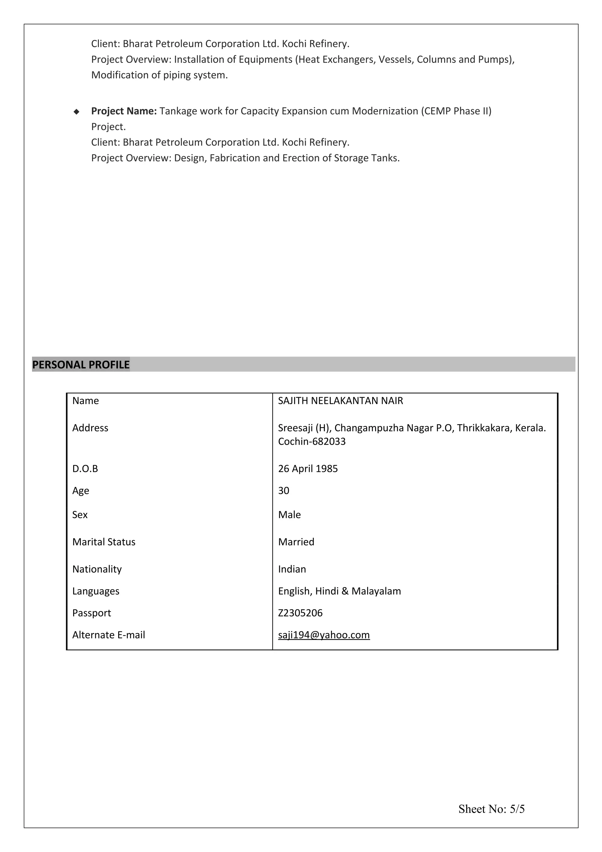 Client: Bharat Petroleum Corporation Ltd. Kochi Refinery.
Project Overview: Installation of Equipments (Heat Exchangers, Vessels, Columns and Pumps),
Modification of piping system.
 Project Name: Tankage work for Capacity Expansion cum Modernization (CEMP Phase II)
Project.
Client: Bharat Petroleum Corporation Ltd. Kochi Refinery.
Project Overview: Design, Fabrication and Erection of Storage Tanks.
PERSONAL PROFILE
Name
Address
SAJITH NEELAKANTAN NAIR
Sreesaji (H), Changampuzha Nagar P.O, Thrikkakara, Kerala.
Cochin-682033
D.O.B 26 April 1985
Age 30
Sex
Marital Status
Male
Married
Nationality Indian
Languages English, Hindi & Malayalam
Passport Z2305206
Alternate E-mail saji194@yahoo.com
Sheet No: 5/5
 
