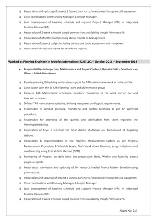  Preparation and updating of project S Curves, bar charts / manpower (histograms) & equipment.
 Close coordination with Planning Manager & Project Manager.
 Lead development of baseline schedule and support Project Manager (PM) in Integrated
Baseline Review (IBR).
 Preparation of 2-week schedule based on work front availability though Primavera P6.
 Preparation of Monthly cost/planning status reports to Management.
 Preparation of project budget including contractors tools, equipment and manpower.
 Preparation of close out report for shutdown projects.
Worked as Planning Engineer in Petrofac International UAE LLC. – October 2011 – September 2014
• Responsibilities in Inspection, Maintenance and Repair Contract, Rumaila Field – Southern Iraq
(Client : British Petroleum)
 Provide planning/Scheduling and system support for TAR maintenance work activities at Site.
 Close liaison with the BP TAR Planning Team and Maintenance group.
 Prepares TAR Maintenance schedules, monitors completion of the work carried out and
forecasts activities.
 Defines TAR maintenance activities, defining manpower and logistic requirements.
 Responsible to conduct planning, monitoring and control functions as per BP approved
procedure.
 Responsible for attending all the queries and clarification from client regarding the
Planning/scheduling.
 Preparation of Level 3 schedule for Total Station Shutdown and Turnaround of degassing
stations.
 Preparation & Implementation of the Progress Measurement System as per Progress
Measurement Procedure, & Schedule Levels, Work break down Structure, assign milestones and
constraints by using Critical Path Method (CPM).
 Monitoring of Progress on daily basis and preparation Daily, Weekly and Monthly project
progress reports.
 Preparation, submission and updating of the resource loaded Project Master Schedule using
primavera P6.
 Preparation and updating of project S Curves, bar charts / manpower (histograms) & equipment.
 Close coordination with Planning Manager & Project Manager.
 Lead development of baseline schedule and support Project Manager (PM) in Integrated
Baseline Review (IBR).
 Preparation of 2-week schedule based on work front availability though Primavera P6.
Sheet No: 2/5
 