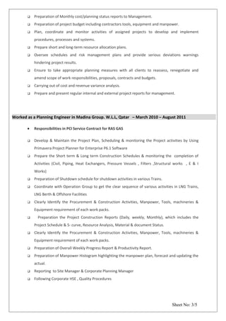  Preparation of Monthly cost/planning status reports to Management.
 Preparation of project budget including contractors tools, equipment and manpower.
 Plan, coordinate and monitor activities of assigned projects to develop and implement
procedures, processes and systems.
 Prepare short and long-term resource allocation plans.
 Oversee schedules and risk management plans and provide serious deviations warnings
hindering project results.
 Ensure to take appropriate planning measures with all clients to reassess, renegotiate and
amend scope of work responsibilities, proposals, contracts and budgets.
 Carrying out of cost and revenue variance analysis.
 Prepare and present regular internal and external project reports for management.
Worked as a Planning Engineer in Madina Group. W.L.L, Qatar – March 2010 – August 2011
• Responsibilities in PCI Service Contract for RAS GAS
 Develop & Maintain the Project Plan, Scheduling & monitoring the Project activities by Using
Primavera Project Planner for Enterprise P6.1 Software
 Prepare the Short term & Long term Construction Schedules & monitoring the completion of
Activities (Civil, Piping, Heat Exchangers, Pressure Vessels , Filters ,Structural works , E & I
Works)
 Preparation of Shutdown schedule for shutdown activities in various Trains.
 Coordinate with Operation Group to get the clear sequence of various activities in LNG Trains,
LNG Berth & Offshore Facilities
 Clearly Identify the Procurement & Construction Activities, Manpower, Tools, machineries &
Equipment requirement of each work packs.
 Preparation the Project Construction Reports (Daily, weekly, Monthly), which includes the
Project Schedule & S- curve, Resource Analysis, Material & document Status.
 Clearly Identify the Procurement & Construction Activities, Manpower, Tools, machineries &
Equipment requirement of each work packs.
 Preparation of Overall Weekly Progress Report & Productivity Report.
 Preparation of Manpower Histogram highlighting the manpower plan, forecast and updating the
actual.
 Reporting to Site Manager & Corporate Planning Manager
 Following Corporate HSE , Quality Procedures
Sheet No: 3/5
 
