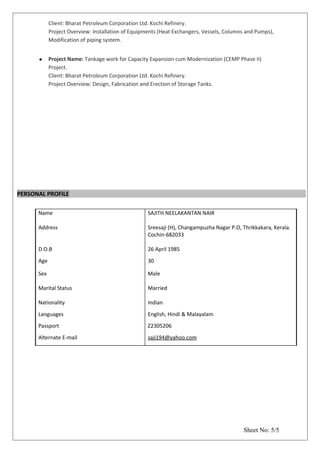 Client: Bharat Petroleum Corporation Ltd. Kochi Refinery.
Project Overview: Installation of Equipments (Heat Exchangers, Vessels, Columns and Pumps),
Modification of piping system.
 Project Name: Tankage work for Capacity Expansion cum Modernization (CEMP Phase II)
Project.
Client: Bharat Petroleum Corporation Ltd. Kochi Refinery.
Project Overview: Design, Fabrication and Erection of Storage Tanks.
PERSONAL PROFILE
Name
Address
SAJITH NEELAKANTAN NAIR
Sreesaji (H), Changampuzha Nagar P.O, Thrikkakara, Kerala.
Cochin-682033
D.O.B 26 April 1985
Age 30
Sex
Marital Status
Male
Married
Nationality Indian
Languages English, Hindi & Malayalam
Passport Z2305206
Alternate E-mail saji194@yahoo.com
Sheet No: 5/5
 