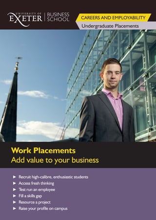 BUSINESS
SCHOOL
Undergraduate Placements
CAREERS AND EMPLOYABILITY
Work Placements
Add value to your business
► Recruit high-calibre, enthusiastic students
► Access fresh thinking
► Test run an employee
► Fill a skills gap
► Resource a project
► Raise your profile on campus
 