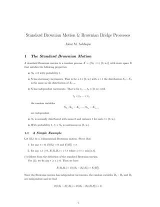 Standard Brownian Motion & Brownian Bridge Processes
Johar M. Ashfaque
1 The Standard Brownian Motion
A standard Brownian motion is a random process X = {Xt : t ∈ [0, ∞)} with state space R
that satisﬁes the following properties:
• X0 = 0 with probability 1.
• X has stationary increments. That is for s, t ∈ [0, ∞) with s < t the distribution Xt − Xs
is the same as the distribution of Xt−s.
• X has independent increments. That is for t1, ..., tn ∈ [0, ∞) with
t1 < t2, ... < tn
the random variables
Xt1
, Xt2
− Xt1
, ..., Xtn
− Xtn−1
are independent.
• Xt is normally distributed with mean 0 and variance t for each t ∈ (0, ∞).
• With probability 1, t → Xt is continuous on [0, ∞).
1.1 A Simple Example
Let (Bt) be a 1-dimensional Brownian motion. Prove that
1. for any t > 0, E(Bt) = 0 and E(B2
t ) = t;
2. for any s, t ≥ 0, E(BsBt) = s ∧ t where s ∧ t = min{s, t}.
(1) follows from the deﬁnition of the standard Brownian motion.
For (2), we ﬁx any t ≥ s ≥ 0. Then we have
E(BsBt) = E((Bt − Bs)Bs) + E(B2
s ).
Since the Brownian motion has independent increments, the random variables Bt − Bs and Bs
are independent and we ﬁnd
E((Bt − Bs)Bs) = E(Bt − Bs)E(Bs) = 0.
1
 