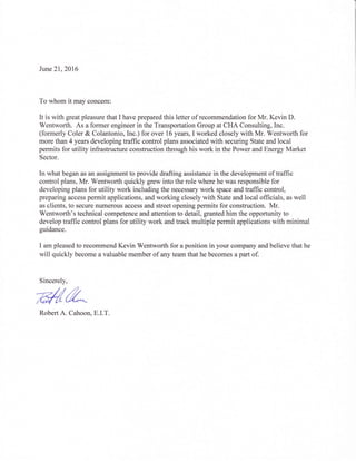 Jwrc21,2016
To whom it may concem:
It is with great pleasure that I have prepared this letter of recommendation for Mr. Kevin D.
Wentworth. As a former engineer in the Transportation Group at CHA Consulting, Inc.
(formerly Coler & Colantonio, Inc.) for over 16 years, I worked closely with Mr. Wentworth for
more than 4 years developing traffic control plans associated with securing State and local
permits for utility infrastructure construction through his work in the Power and Energy Market
Sector.
In what began as an assignment to provide drafting assistance in the development of traffic
control plans, Mr. Wentworth quickly grew into the role where he was responsible for
developing plans for utility work including the necessary work space and traffic control,
preparing access permit applications, and working closely with State and local officials, as well
as clients, to secure numerous access and street opening permits for construction. Mr.
Wentworth's technical competence and attention to detail, granted him the opportunity to
develop traffic control plans for utility work and track multiple permit applications with minimal
guidance.
I am pleased to recommend Kevin Wentworth for a position in your company and believe that he
will quickly become a valuable member of any team that he becomes a part of.
Sincerely,
eAlLRobert A. Cahoon, E.I.T.
 