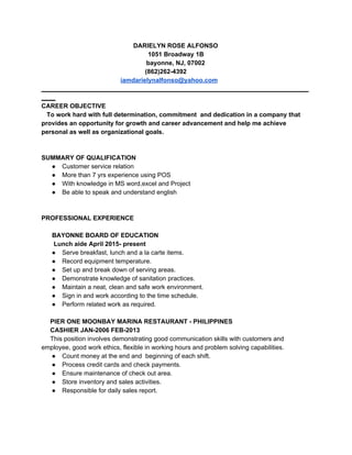 DARIELYN ROSE ALFONSO 
1051 Broadway 1B 
bayonne, NJ, 07002 
                                                           (862)262­4392 
                                             ​iamdarielynalfonso@yahoo.com 
____________________________________________________________________________
____ 
CAREER OBJECTIVE 
   To work hard with full determination, commitment  and dedication in a company that 
provides an opportunity for growth and career advancement and help me achieve 
personal as well as organizational goals. 
 
 
SUMMARY OF QUALIFICATION  
● Customer service relation 
● More than 7 yrs experience using POS 
● With knowledge in MS word,excel and Project 
● Be able to speak and understand english  
 
   
PROFESSIONAL EXPERIENCE 
   
      BAYONNE BOARD OF EDUCATION 
       Lunch aide April 2015­ present 
● Serve breakfast, lunch and a la carte items. 
● Record equipment temperature. 
● Set up and break down of serving areas. 
● Demonstrate knowledge of sanitation practices. 
● Maintain a neat, clean and safe work environment. 
● Sign in and work according to the time schedule. 
● Perform related work as required.  
  
     PIER ONE MOONBAY MARINA RESTAURANT ­ PHILIPPINES   
     CASHIER JAN­2006 FEB­2013 
     This position involves demonstrating good communication skills with customers and 
employee, good work ethics, flexible in working hours and problem solving capabilities. 
● Count money at the end and  beginning of each shift. 
● Process credit cards and check payments. 
● Ensure maintenance of check out area. 
● Store inventory and sales activities. 
● Responsible for daily sales report. 
 
   
 
