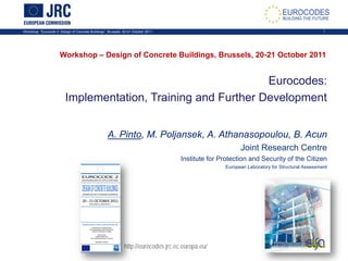 Workshop: “Eurocode 2: Design of Concrete Buildings”, Brussels, 20-21 October 2011 1
Eurocodes:
Implementation, Training and Further Development
A. Pinto, M. Poljansek, A. Athanasopoulou, B. Acun
Joint Research Centre
Institute for Protection and Security of the Citizen
European Laboratory for Structural Assessment
Workshop – Design of Concrete Buildings, Brussels, 20-21 October 2011
http://eurocodes.jrc.ec.europa.eu/
 