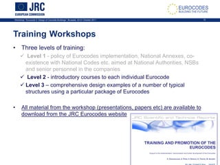 Workshop: “Eurocode 2: Design of Concrete Buildings”, Brussels, 20-21 October 2011 12
Training Workshops
• Three levels of training:
 Level 1 - policy of Eurocodes implementation, National Annexes, co-
existence with National Codes etc. aimed at National Authorities, NSBs
and senior personnel in the companies
 Level 2 - introductory courses to each individual Eurocode
 Level 3 – comprehensive design examples of a number of typical
structures using a particular package of Eurocodes
• All material from the workshop (presentations, papers etc) are available to
download from the JRC Eurocodes website
 