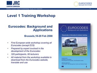 Workshop: “Eurocode 2: Design of Concrete Buildings”, Brussels, 20-21 October 2011 13
Level 1 Training Workshop
Eurocodes: Background and
Applications
Brussels,18-20 Feb 2008
• First European-wide workshop covering all
Eurocodes (except EC6)
• Prepared by expert involved in the
development of the Eurocodes
• 320 participants, 60 lecturers
• All material from the workshop available to
download from the Eurocodes website,
translate and use
 