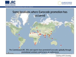 Workshop: “Eurocode 2: Design of Concrete Buildings”, Brussels, 20-21 October 2011 15
The Commission/JRC, BSI, and experts have promoted Eurocodes globally through
promotional seminars and lectures at conferences
Some locations where Eurocode promotion has
occurred
Courtesy of M. Greenley,
 