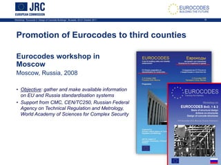 Workshop: “Eurocode 2: Design of Concrete Buildings”, Brussels, 20-21 October 2011 16
Eurocodes workshop in
Moscow
Moscow, Russia, 2008
• Objective: gather and make available information
on EU and Russia standardisation systems
• Support from CMC, CEN/TC250, Russian Federal
Agency on Technical Regulation and Metrology,
World Academy of Sciences for Complex Security
Promotion of Eurocodes to third counties
 