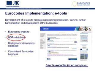 Workshop: “Eurocode 2: Design of Concrete Buildings”, Brussels, 20-21 October 2011 4
Eurocodes Implementation: e-tools
Development of e-tools to facilitate national implementation, training, further
harmonisation and development of the Eurocodes
• Eurocodes website
• NDPs database
• Background documents
database
• Centralised Eurocodes
helpdesk
http://eurocodes.jrc.ec.europa.eu
 