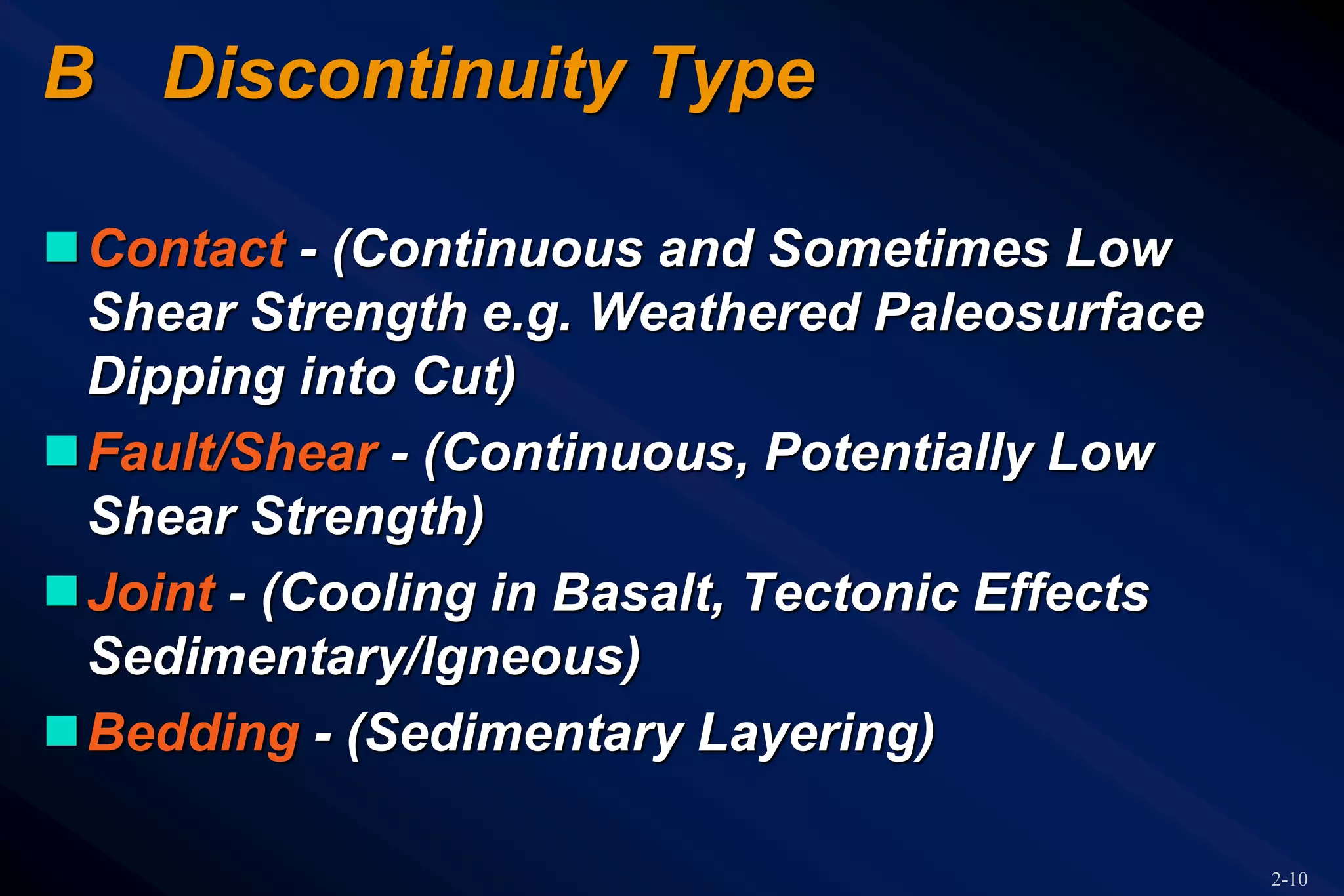 2-10
B Discontinuity Type
Contact - (Continuous and Sometimes Low
Shear Strength e.g. Weathered Paleosurface
Dipping into Cut)
Fault/Shear - (Continuous, Potentially Low
Shear Strength)
Joint - (Cooling in Basalt, Tectonic Effects
Sedimentary/Igneous)
Bedding - (Sedimentary Layering)
 