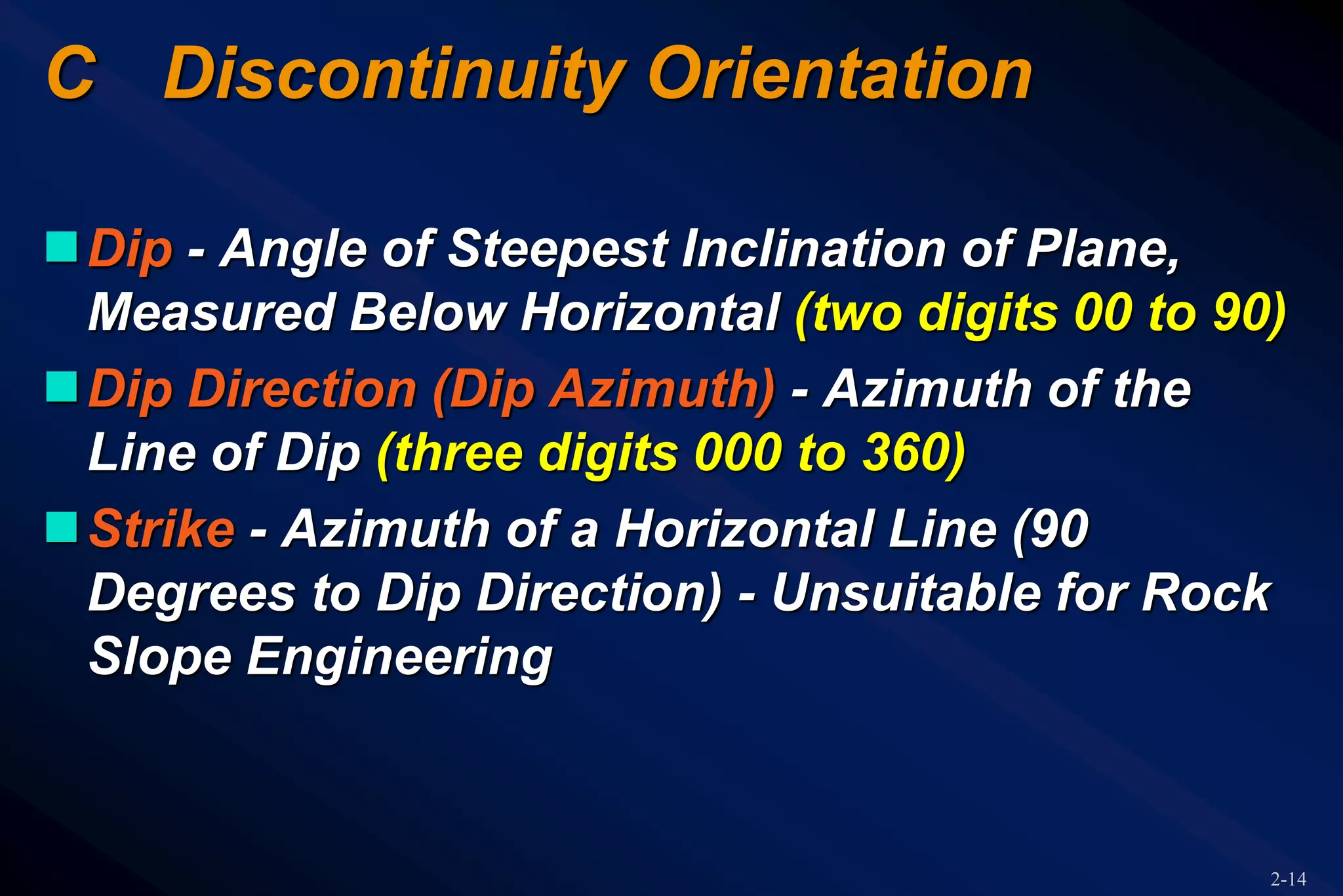 2-14
C Discontinuity Orientation
Dip - Angle of Steepest Inclination of Plane,
Measured Below Horizontal (two digits 00 to 90)
Dip Direction (Dip Azimuth) - Azimuth of the
Line of Dip (three digits 000 to 360)
Strike - Azimuth of a Horizontal Line (90
Degrees to Dip Direction) - Unsuitable for Rock
Slope Engineering
 