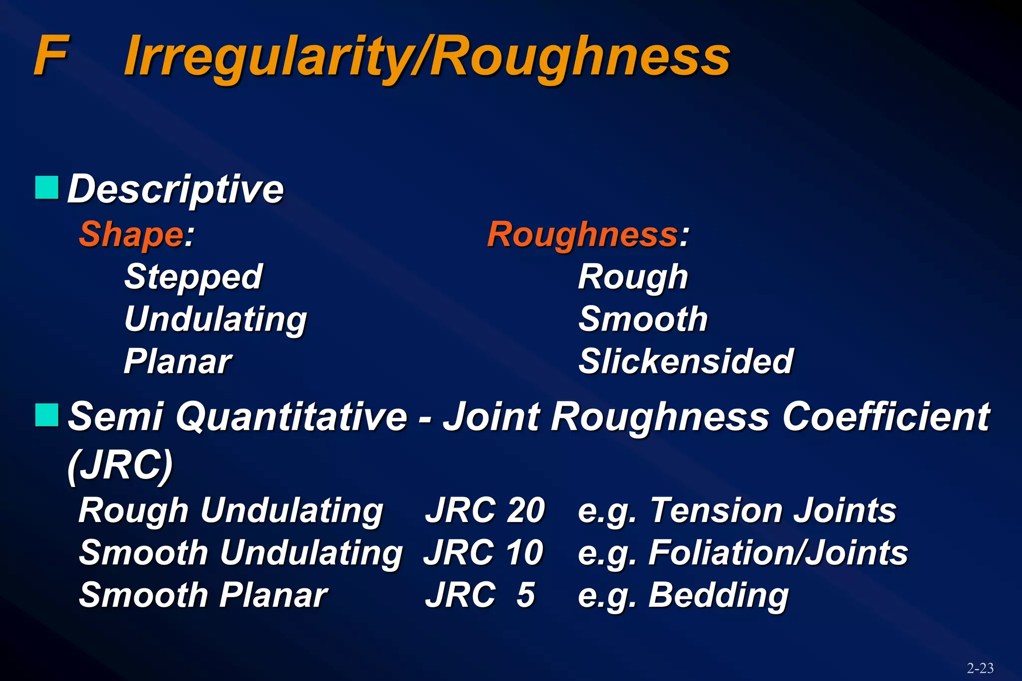 2-23
F Irregularity/Roughness
Descriptive
Shape: Roughness:
Stepped Rough
Undulating Smooth
Planar Slickensided
Semi Quantitative - Joint Roughness Coefficient
(JRC)
Rough Undulating JRC 20 e.g. Tension Joints
Smooth Undulating JRC 10 e.g. Foliation/Joints
Smooth Planar JRC 5 e.g. Bedding
 