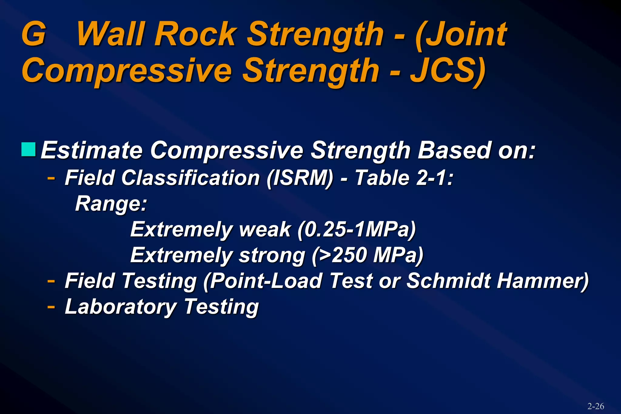 2-26
G Wall Rock Strength - (Joint
Compressive Strength - JCS)
Estimate Compressive Strength Based on:
- Field Classification (ISRM) - Table 2-1:
Range:
Extremely weak (0.25-1MPa)
Extremely strong (>250 MPa)
- Field Testing (Point-Load Test or Schmidt Hammer)
- Laboratory Testing
 