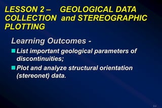 2-1
LESSON 2 – GEOLOGICAL DATA
COLLECTION and STEREOGRAPHIC
PLOTTING
Learning Outcomes -
List important geological parameters of
discontinuities;
Plot and analyze structural orientation
(stereonet) data.
 