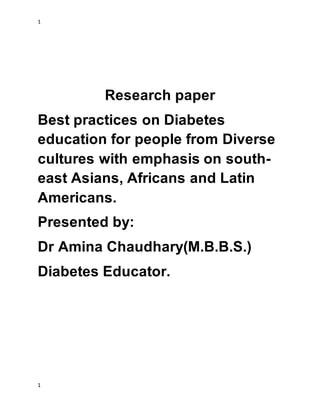 1
1
Research paper
Best practices on Diabetes
education for people from Diverse
cultures with emphasis on south-
east Asians, Africans and Latin
Americans.
Presented by:
Dr Amina Chaudhary(M.B.B.S.)
Diabetes Educator.
 