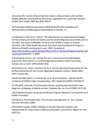 15
15
(11) James DC. Factors influencing food choices, dietary intake, and nutrition-
related attitudes among African Americans: application of a culturally sensitive
model. Ethn Health 2004 Nov;9(4):349-67
(12) Canadian DiabetesAssociation 2008 ClinicalPractice Guidelinesfor
thePrevention and Managementof Diabetesin Canada, 15.
(13) Micucci S, Thomas H, Vohra J. The effectiveness of school-based strategies
for the primary prevention of obesity and for promoting physicalactivities and /or
nutrition, the major modifiable risk factors for T2DM: a review of reviews
Hamilton, ON: Public Health Research, Education and Development Program,
Ministry of Health and long term care: 2002. Availableat:
http://old.hamilton.ca/phes/ephpp/Research/Full- Reviews/Diabetes-Review.pdf
.Accessed September 1, 2008.
(14) Daniel M, Green L.W., marion SA, et al. Community-directed diabetes
prevention and control in a ruralAboriginalpopulation in British Columbia,
Canada. Soc sci med. 1999; 48:815-832.
(15) Simmons D, VoyleJ, Swinburn B, et al. Community-based approaches for the
primary prevention of non-insulin-dependentdiabetes mellitus. DiabetMed.
1997;14:519-526.
(16) Kriska AM, Saremi A, Hanson RL, et al. physicalactivity , obesity and the
incidence of T2DM in high risk population. AM J Epidemiol (2003) 158:669-75.
(17) StrodlE, Icenardy J. Psychosocial and non- psychosocialrisk factors new
diagnosis of diabetes of elderly women. Diabetes Res clin Pract (2006) 74:57-65.
(18) Diabetes Educator GraduateCertificate Program-Module2-3,Prevention and
health Promotion.
(19) Wass A. Promoting Health: The primary careapproach. 2nd
ed.., Sydney:
HarcourtSaunders;2000.
(20) Health Canada. (1990). Diabetes in Canada: National statistics and
opportunities for improved surveillance, prevention, and control. Report cat. No.
H49-121.
 