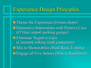 Experience Design Principles Theme the Experience (Forum shops) Harmonize Impressions with Positive Cues (O’Hare airport parking garage) Eliminate Negative Cues (Cinemark talking trash containers) Mix in Memorabilia (Hard Rock T-shirts) Engage all Five Senses (Mist in Rainforest) 