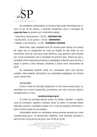Os candidatos selecionados na primeira fase serão informados por e-
mail no dia 28 de janeiro, e deverão comparecer para a realização da
segunda fase de acordo com o calendário abaixo:

- Terça-feira, 29 de janeiro - 19:30 - CONTRALTOS
- Quinta-feira, 31 de janeiro - 19:30 - SOPRANOS
- Sábado, 2 de fevereiro - 13:00 - TENORES E BAIXOS

         Nesta fase, cada candidato terá 20 minutos para realizar um ensaio
de naipe com os integrantes do Coral da Cidade de São Paulo de um
movimento coral de uma obra vocal-sinfônica, cuja partitura será enviada
por e-mail juntamente com o resultado da primeira fase. Espera-se que o
candidato tenha desenvoltura técnica e pedagógica suficiente para ensinar o
grupo a cantar a obra indicada, utilizando o piano como instrumento de
apoio.
         Os candidatos poderão ainda ser convocados para uma terceira
audição, onde poderão demonstrar sua habilidade pedagógica em técnica
vocal e canto lírico.


         INSCRIÇÕES
         Enviar a ficha de inscrição (disponível no site www.coralsp.org.br ou
solicitadas via e-mail) preenchida, juntamente com seu currículo artístico
completo para o e-mail:
                               coral@coralsp.org.br
         O e-mail de inscrição deverá conter no campo "assunto" o registro
vocal do candidato: soprano, contralto, tenor ou baixo. A inscrição estará
efetivada quando o candidato receber um e-mail de resposta informando o
local e horário exato de sua audição.
         Informações devem ser solicitadas exclusivamente através do e-mail
coral@coralsp.org.br. O atendimento telefônico será realizado somente a
partir do dia 15 de janeiro de 2013, das 10:00 às 16:00.

                         ASSOCIAÇÃO CORAL DA CIDADE DE SÃO PAULO
                  R. Vespasiano, 32 – Lapa – São Paulo – SP - CEP 05044-050
                              Tel.: (11) 3455–9077 - 2885-3037
                                    www.coralsp.org.br
 