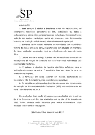 CONDIÇÕES
          1. Esta seleção é aberta a brasileiros natos ou naturalizados, ou
estrangeiros residentes portadores de CPF, cadastrados ou aptos a
cadastrarem-se como micro-empreendedores individuais. Excepcionalmente
poderão ser aceitos candidatos sócios de empresas com denominação
expressa de produção artística como atividade econômica principal.
          2. Somente serão aceitas inscrições de candidatos com experiência
mínima de 3 anos em canto coral, de preferência com atuação em monitoria
de naipe, regência, preparação vocal ou ministrantes de aulas de canto
lírico.
          3. Leitura musical e solfejo fluentes são pré-requisitos essenciais ao
desempenho da função. O candidato que não tiver estas habilidades terá
sua inscrição indeferida.
          4. É exigido o domínio da técnica pianística suficiente para a
realização de ensaios de naipe. O candidato deve ser capaz de tocar as
linhas vocais ao piano.
          5. A formação em curso superior em música, bacharelado ou
licenciatura, não é obrigatória, mas explicitamente desejável.
          6. Os candidatos selecionados deverão apresentar seu comprovante
de inscrição de Microempreendedor Individual (MEI) impreterivelmente até
o dia 15 de fevereiro de 2013.


          Os resultados finais serão divulgados aos candidatos por e-mail no
dia 4 de fevereiro e o início das atividades será no dia 16 de fevereiro de
2013. Casos omissos serão decididos pela banca examinadora, cujas
decisões são de caráter irrevogável.


                        São Paulo, 20 de dezembro de 2012




                          ASSOCIAÇÃO CORAL DA CIDADE DE SÃO PAULO
                   R. Vespasiano, 32 – Lapa – São Paulo – SP - CEP 05044-050
                               Tel.: (11) 3455–9077 - 2885-3037
                                     www.coralsp.org.br
 