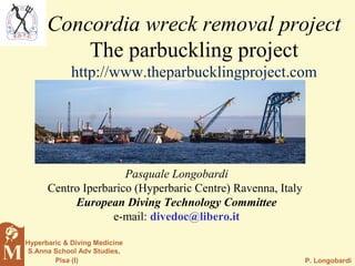 P. Longobardi
Hyperbaric & Diving Medicine
S.Anna School Adv Studies,
Pisa (I)
Pasquale Longobardi
Centro Iperbarico (Hyperbaric Centre) Ravenna, Italy
European Diving Technology Committee
e-mail: divedoc@libero.it
Concordia wreck removal project
The parbuckling project
http://www.theparbucklingproject.com
 