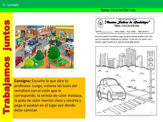 II - Unidad:
Tema: EDUCACIÓN VIAL
Consigna: Escucha lo que dice tu
profesora. Luego, colorea las luces del
semáforo con el color que le
corresponde, la vereda de color mostaza,
la pista de color marrón claro y recorta y
pega al peatón en el lugar por donde
debe caminar.
 