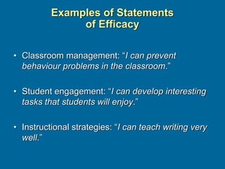 Examples of Statements
of Efficacy
• Classroom management: “I can prevent
behaviour problems in the classroom.”
• Student engagement: “I can develop interesting
tasks that students will enjoy.”
• Instructional strategies: “I can teach writing very
well.”
 