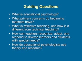 Guiding Questions
• What is educational psychology?
• What primary concerns do beginning
teachers have?
• What is reflective teaching, and how is it
different from technical teaching?
• How can teachers recognize, adapt, and
respond to diverse learners and students
with special needs?
• How do educational psychologists use
theory and research?
 