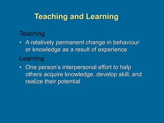 Teaching and Learning
Teaching
• A relatively permanent change in behaviour
or knowledge as a result of experience
Learning
• One person’s interpersonal effort to help
others acquire knowledge, develop skill, and
realize their potential
 